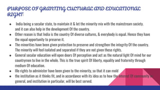 PURPOSE OF GRANTING CULTURAL AND EDUCATIONAL
RIGHT:
● India being a secular state, to maintain it & let the minority mix with the mainstream society.
and it can also help in the development Of the country.
● Other reason is that India is the country Of diverse cultures, & everybody is equal. Hence they have
the equal opportunity to preserve it.
● The minorities have been given protection to preserve and strengthen the integrity Of the country.
The minority will feel isolated and separated if they are not given these rights.
● General secular education will open doors Of perception and act as the natural light Of mind for our
countrymen to live in the whole. This is the true spirit Of liberty, equality and fraternity through
medium Of education.
● Ille rights to administer have been given to the minority, so that it can mold
● the institution as it thinks fit, and in accordance with its idea as to how the interest Of community in
general, and institution in particular, will be best served.
 