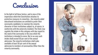 Conclusion
In the light of all these factors, and in view of the
importance which the Constitution attaches to
protective measures to minorities , the minority aided
educational institutions are entitled to prefer their
community candidates to maintain the minority
character of their institutions subject to, of course, in
conformity with the university standard. The State may
regulate the intake in this category with due regard to
the need of the community in the area which the
institution is intended to serve. But in no case such
intake shall exceed 50 per cent of the annual
admission. The minority institutions shall make
available at least 50 per cent of the annual
admission to members of communities Other then the
minority community.
 