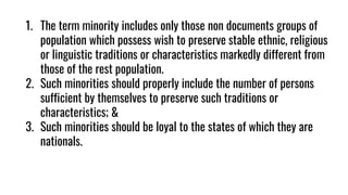 1. The term minority includes only those non documents groups of
population which possess wish to preserve stable ethnic, religious
or linguistic traditions or characteristics markedly different from
those of the rest population.
2. Such minorities should properly include the number of persons
sufficient by themselves to preserve such traditions or
characteristics; &
3. Such minorities should be loyal to the states of which they are
nationals.
 