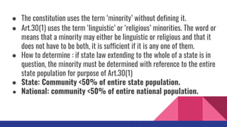 ● The constitution uses the term ‘minority’ without defining it.
● Art.30(1) uses the term ‘linguistic’ or ‘religious’ minorities. The word or
means that a minority may either be linguistic or religious and that it
does not have to be both, it is sufficient if it is any one of them.
● How to determine : if state law extending to the whole of a state is in
question, the minority must be determined with reference to the entire
state population for purpose of Art.30(1)
● State: Community <50% of entire state population.
● National: community <50% of entire national population.
 