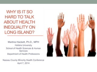 WHY IS IT SO
HARD TO TALK
ABOUT HEALTH
INEQUALITY ON
LONG ISLAND?
Martine Hackett, Ph.D., MPH
Hofstra University
School of Health Sciences & Human
Services
Department of Health Professions
Nassau County Minority Health Conference
April 7, 2014
 