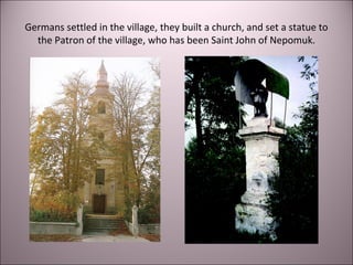 Germans settled in the village, they built a church, and set a statue to
the Patron of the village, who has been Saint John of Nepomuk.
 