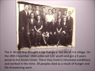 The II. World War brought a big change in the life of the village. On
the 28th December 1944 collected 120 youth and got a 5 years
penal to the Soviet Union. There they lived in inhumane conditions
and worked in the mine. 39 peoples died as a result of hunger and
life-threatening work.
 
