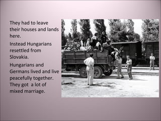 They had to leave
their houses and lands
here.
Instead Hungarians
resettled from
Slovakia.
Hungarians and
Germans lived and live
peacefully together.
They got a lot of
mixed marriage.
 