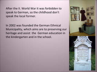 After the II. World War it was forbidden to
speak to German, so the childhood don't
speak the local former.
In 2002 was founded the German Ethnical
Municipality, which aims are to preserving our
heritage and assist the German education in
the kindergarten and in the school.
 