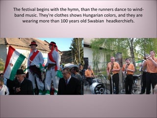 The festival begins with the hymn, than the runners dance to wind-
band music. They're clothes shows Hungarian colors, and they are
wearing more than 100 years old Swabian headkerchiefs.
 
