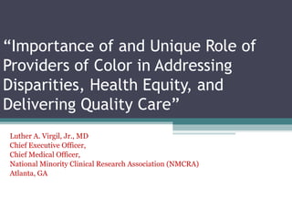 “Importance of and Unique Role of
Providers of Color in Addressing
Disparities, Health Equity, and
Delivering Quality Care”
Luther A. Virgil, Jr., MD
Chief Executive Officer,
Chief Medical Officer,
National Minority Clinical Research Association (NMCRA)
Atlanta, GA
 