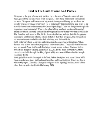God Is The God Of Wine And Parties
Dionysus is the god of wine and parties. He is the son of Semele, a mortal, and
Zeus, god of the sky and ruler of all the gods. There have been many similarities
between Dionysus and Jesus made by people throughout history yet we have to
wonder why do we need Dionysus? He is not exactly the most moral god ever. Is he
actually important and necessary in Greek mythology? Does his danger outweigh his
importance and necessity? What is the play telling us about sanity and insanity?
There have been so many similarities throughout history noted between Dionysus in
The Bacchae and Jesus in The Bible. Some similarities include their births, people
wanting to kill them as infants, others disbelief that they are gods, the persecution
because others do not believe in their divinity, and their rebirths.
Both gods were born to virgins and miraculously conceived without sex. When
Semele told others about her pregnancy, she was mocked. They said that Dionysus
was no son of Zeus, but Semele had slept beside a man in love. Cadmus lied to
protect his daughter s name. (Euripides 20, 28). In the book of Matthew, Mary
conceives a child through the Holy Spirit while she was still betrothed to Joseph
(Matthew 1:18).
Both gods lives were in danger as infants. When Dionysus was born Zeus s wife,
Hera, was furious Zeus had had another affair and tried to throw Dionysus down
Mount Olympus. Zeus hid Dionysus and gave Hera a [baby] molded piece of the
ether that encircles the Earth (Hathaway 247)
 