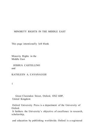 MINORITY RIGHTS IN THE MIDDLE EAST
This page intentionally left blank
Minority Rights in the
Middle East
JOSHUA CASTELLINO
and
KATHLEEN A. CAVANAUGH
1
Great Clarendon Street, Oxford, OX2 6DP,
United Kingdom
Oxford University Press is a department of the University of
Oxford.
It furthers the University’s objective of excellence in research,
scholarship,
and education by publishing worldwide. Oxford is a registered
 