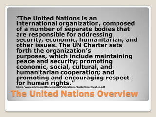 The United Nations Overview
“The United Nations is an
international organization, composed
of a number of separate bodies that
are responsible for addressing
security, economic, humanitarian, and
other issues. The UN Charter sets
forth the organization’s
purposes, which include maintaining
peace and security; promoting
economic, social, cultural, and
humanitarian cooperation; and
promoting and encouraging respect
for human rights.”http://www.ohchr.org/Documents/Publications/GuideMinorities1en.pdf
 