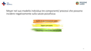 Meyer nel suo modello individua tre componenti/ processi che possono
incidere negativamente sulla salute psicofisica:
Eventi di discriminazione subiti
Stigma percepito
L’omofobia e transfobia interiorizzata
10
 