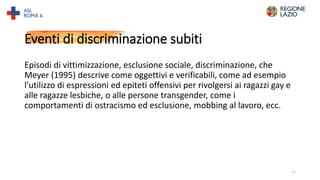 Eventi di discriminazione subiti
Episodi di vittimizzazione, esclusione sociale, discriminazione, che
Meyer (1995) descrive come oggettivi e verificabili, come ad esempio
l’utilizzo di espressioni ed epiteti offensivi per rivolgersi ai ragazzi gay e
alle ragazze lesbiche, o alle persone transgender, come i
comportamenti di ostracismo ed esclusione, mobbing al lavoro, ecc.
11
 