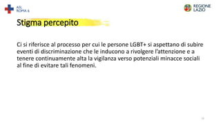Stigma percepito
Ci si riferisce al processo per cui le persone LGBT+ si aspettano di subire
eventi di discriminazione che le inducono a rivolgere l’attenzione e a
tenere continuamente alta la vigilanza verso potenziali minacce sociali
al fine di evitare tali fenomeni.
12
 