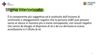 Stigma interiorizzato
È la componente più soggettiva ed è costituita dall’insieme di
sentimenti e atteggiamenti negativi che la persona LGBT può provare
verso se stessa in maniera più o meno consapevole, con vissuti negativi
che vanno da disagio al disprezzo di sé e da cui derivano la scarsa
accettazione o il rifiuto di sé.
13
 