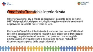 Omofobia/Transfobia interiorizzata
l’Interiorizzazione, più o meno consapevole, da parte delle persone
LGBT dei pregiudizi, dei pensieri, degli atteggiamenti e dei sentimenti
negativi che la società nutre verso di loro.
L’omofobia/Transfobia interiorizzata è un tema centrale nell’attività di
sostegno psicologico a persone lesbiche, gay, bisessuali e transessuali i
messaggi negativi culturali interiorizzati possono condurre gli/le
omosessuali e i/le transessuali a sentire una sorta di “odio di sé”
rispetto a questa parte della propria identità
15
 