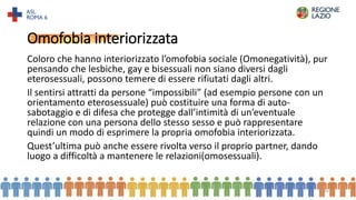 Omofobia interiorizzata
Coloro che hanno interiorizzato l’omofobia sociale (Omonegatività), pur
pensando che lesbiche, gay e bisessuali non siano diversi dagli
eterosessuali, possono temere di essere rifiutati dagli altri.
Il sentirsi attratti da persone “impossibili” (ad esempio persone con un
orientamento eterosessuale) può costituire una forma di auto-
sabotaggio e di difesa che protegge dall’intimità di un’eventuale
relazione con una persona dello stesso sesso e può rappresentare
quindi un modo di esprimere la propria omofobia interiorizzata.
Quest’ultima può anche essere rivolta verso il proprio partner, dando
luogo a difficoltà a mantenere le relazioni(omosessuali).
16
 