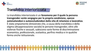 Transfobia interiorizzata
La transfobia interiorizzata è un fenomeno per il quale la persona
transgender sente vergogna per la propria condizione, spesso
autoisolandosi e autoescludendosi dalla vita di relazione o lavorativa.
È stato ampiamente dimostrato che, a causa della transfobia e dello
stigma (disapprovazione sociale) le persone transgender, oltre alle
violenze fisiche e sessuali, subiscono varie forme di discriminazione
economica, professionale, scolastica, perfino medica e in qualche
forma anche istituzionale.
18
 