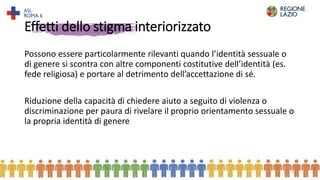 Effetti dello stigma interiorizzato
Possono essere particolarmente rilevanti quando l’identità sessuale o
di genere si scontra con altre componenti costitutive dell’identità (es.
fede religiosa) e portare al detrimento dell’accettazione di sé.
Riduzione della capacità di chiedere aiuto a seguito di violenza o
discriminazione per paura di rivelare il proprio orientamento sessuale o
la propria identità di genere
19
 