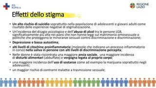 Effetti dello stigma
• Un alto rischio di suicidio soprattutto nella popolazione di adolescenti e giovani adulti come
risultato delle esperienze negative di stigmatizzazione.
• Un’incidenza del disagio psicologico e dell’abuso di alcol tra le persone LGB,
significativamente più alta nei paesi che non hanno leggi sul matrimonio omosessuale o
politiche che proteggono le minoranze sessuali contro discriminazione e discriminazione;
• Depressione e bassa autostima;
• alti livelli di citochine proinfiammatorie (molecole che indicano un processo infiammatorio
in corso) nella saliva in persone con alti livelli di discriminazione percepita;
• Nelle donne è stata riscontrata una maggiore ansia sociale, una maggiore incidenza
di disturbi alimentari (abbuffate) e vergogna legata al proprio corpo;
• una maggiore incidenza dell’uso di sostanze come ad esempio la marijuana soprattutto negli
adolescenti;
• un maggior rischio di contrarre malattie a trasmissione sessuale;
20
 