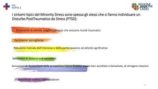 I sintomi tipici del Minority Stress sono spesso gli stessi che ci fanno individuare un
Disturbo PostTraumatico da Stress (PTSD):
Evitamento di attività, luoghi o persone che evocano ricordi traumatici
Persistente ipervigilanza
Riduzione marcata dell’interesse o della partecipazione ad attività significative
Sensazioni di distacco o di estraneità
Sensazioni di diminuzione delle prospettive future di poter essere ben accettato e benvoluto, di stringere relazioni
Stanchezza cronica, somatizzazioni
21
 