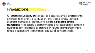 Prevenzione
Gli effetti del Minority Stress possono essere alleviati direttamente
attenuando gli eventi e le situazioni che creano stress, come ad
esempio interventi di prevenzione contro il bullismo omo e
transfobico nelle scuole e di prevenzione degli stereotipi di genere o
lavorando con le famiglie di origine per ridurre i comportamenti di
rifiuto e aumentare le interazioni positive di genitori e figli;
24
 