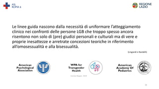 Le linee guida nascono dalla necessità di uniformare l’atteggiamento
clinico nei confronti delle persone LGB che troppo spesso ancora
risentono non solo di (pre) giudizi personali e culturali ma di vere e
proprie inesattezze e arretrate concezioni teoriche in riferimento
all’omosessualità e alla bisessualità.
(Lingiardi e Nardelli)
28
 
