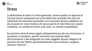 Stress
La definizione di stress in senso generale, ovvero quello cui ognuno di
noi può essere sottoposto nel corso della vita, prevede che esso sia
sollecitato da situazioni particolari cui le persone devono adattarsi sia
da un punto di vista emotivo che da un punto di vista fisico (un esame
scolastico, un cambio di lavoro o di ruolo, un evento inaspettato).
Se parliamo però di stress legato all’appartenenza ad una minoranza, la
questione si complica, poiché entriamo nel contesto delle
discriminazioni e dei pregiudizi cui sono soggette alcune categorie di
persone che per fattori preminentemente socio-culturali, vengono
ritenute “diverse”.
3
 