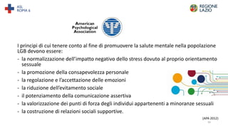 I principi di cui tenere conto al fine di promuovere la salute mentale nella popolazione
LGB devono essere:
- la normalizzazione dell’impatto negativo dello stress dovuto al proprio orientamento
sessuale
- la promozione della consapevolezza personale
- la regolazione e l’accettazione delle emozioni
- la riduzione dell’evitamento sociale
- il potenziamento della comunicazione assertiva
- la valorizzazione dei punti di forza degli individui appartenenti a minoranze sessuali
- la costruzione di relazioni sociali supportive.
(APA 2012)
30
 