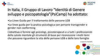In Italia, il Gruppo di Lavoro “Identità di Genere
sviluppo e psicopatologia”(PsiCamp) ha adottato:
•Le Linee Guida per il trattamento delle persone LGB
•Le linee guida per la pratica psicologica con persone transgender e
gender non conforming
L’obiettivo è fornire agli psicologi, psicoterapeuti e a tutti i professionisti
della salute mentale gli strumenti di base per riconoscere i molti temi
che possono riguardare la vita delle persone LGB e delle loro famiglie
(Lingiardi e Nardelli)
31
 