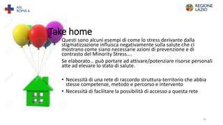 Questi sono alcuni esempi di come lo stress derivante dalla
stigmatizzazione influisca negativamente sulla salute che ci
mostrano come siano necessarie azioni di prevenzione e di
contrasto del Minority Stress….
Se elaborato… può portare ad attivare/potenziare risorse personali
atte ad elevare lo stato di salute.
• Necessità di una rete di raccordo struttura-territorio che abbia
stesse competenze, metodo e percorso e intervento
• Necessità di facilitare la possibilità di accesso a questa rete
Take home
34
 