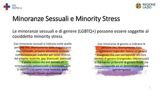Minoranze Sessuali e Minority Stress
Le minoranze sessuali e di genere (LGBTQ+) possono essere soggette al
cosiddetto minority stress
Con minoranze sessuali si indicano tutte quelle
persone che, diversamente dalla maggioranza
eterosessuale, provano attrazione sessuale
non esclusiva per individui per sesso diverso
dal proprio: lesbiche, gay, bisessuali, asessuali
e anche coloro che pur avendo un
orientamento omosessuale o bisessuale, non
si identificano come come lesbiche, gay o
bisessuali (Queer, questioning)
Con minoranze di genere si indicano le
persone che, diversamente dalla
maggioranza cisgender, hanno un genere
assegnato che non corrisponde alla loro
identità di genere (trangender, intersessuali)
o che hanno un’dentità di genere fluida che
non corrisponde ad un determinato genere
(genderqueer)
4
 