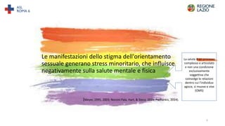 Le manifestazioni dello stigma dell'orientamento
sessuale generano stress minoritario, che influisce
negativamente sulla salute mentale e fisica
(Meyer, 1995, 2003; Norcini Pala, Hart, & Steca, 2015; Pachankis, 2014).
La salute è un processo
complesso e articolato
e non una condizione
esclusivamente
soggettiva che
coinvolge le relazioni
dentro cui l’individuo
agisce, si muove e vive
(OMS)
6
 