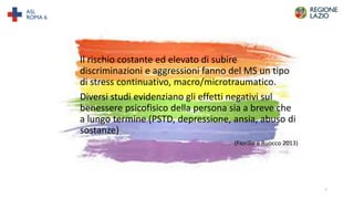 Il rischio costante ed elevato di subire
discriminazioni e aggressioni fanno del MS un tipo
di stress continuativo, macro/microtraumatico.
Diversi studi evidenziano gli effetti negativi sul
benessere psicofisico della persona sia a breve che
a lungo termine (PSTD, depressione, ansia, abuso di
sostanze)
(Fiorillo e Ruocco 2013)
7
 