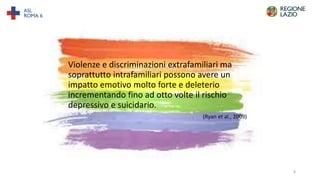 Violenze e discriminazioni extrafamiliari ma
soprattutto intrafamiliari possono avere un
impatto emotivo molto forte e deleterio
incrementando fino ad otto volte il rischio
depressivo e suicidario.
(Ryan et al., 2009)
8
 