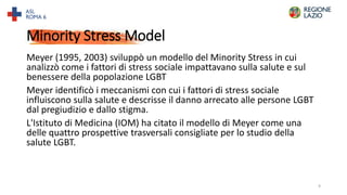 Minority Stress Model
Meyer (1995, 2003) sviluppò un modello del Minority Stress in cui
analizzò come i fattori di stress sociale impattavano sulla salute e sul
benessere della popolazione LGBT
Meyer identificò i meccanismi con cui i fattori di stress sociale
influiscono sulla salute e descrisse il danno arrecato alle persone LGBT
dal pregiudizio e dallo stigma.
L'Istituto di Medicina (IOM) ha citato il modello di Meyer come una
delle quattro prospettive trasversali consigliate per lo studio della
salute LGBT.
9
 