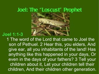 Joel: The “Loscust” Prophet



Joel 1:1-3
  1 The word of the Lord that came to Joel the
   son of Pethuel. 2 Hear this, you elders, And
   give ear, all you inhabitants of the land! Has
   anything like this happened in your days, Or
   even in the days of your fathers? 3 Tell your
    children about it, Let your children tell their
   children, And their children other generation.
 