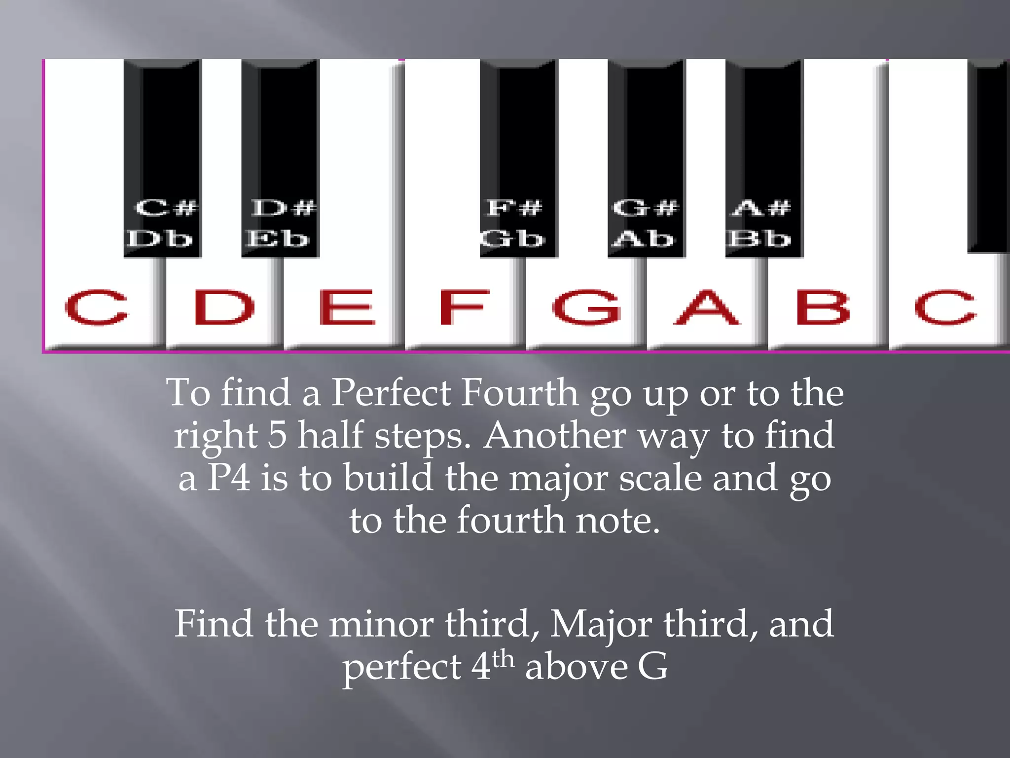 To find a Perfect Fourth go up or to the 
right 5 half steps. Another way to find 
a P4 is to build the major scale and go 
to the fourth note. 
Find the minor third, Major third, and 
perfect 4th above G 
 