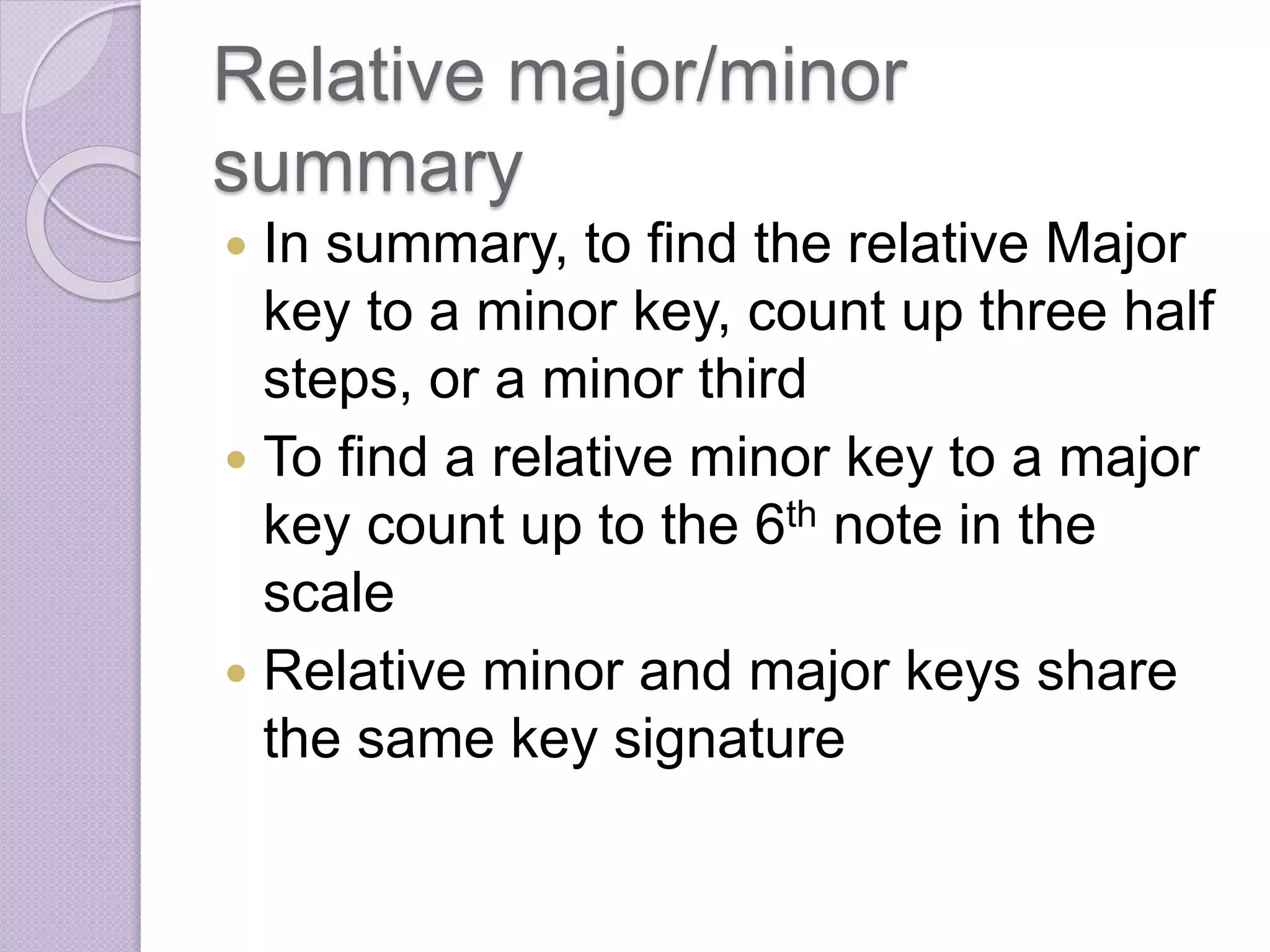 Relative major/minor 
summary 
 In summary, to find the relative Major 
key to a minor key, count up three half 
steps, or a minor third 
 To find a relative minor key to a major 
key count up to the 6th note in the 
scale 
 Relative minor and major keys share 
the same key signature 
 