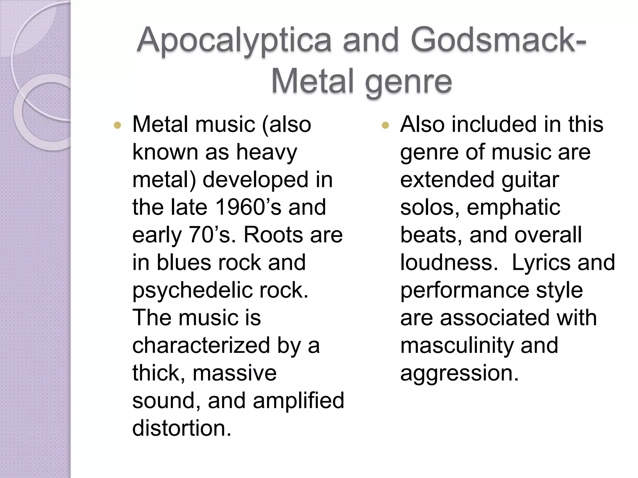 Apocalyptica and Godsmack- 
Metal genre 
 Metal music (also 
known as heavy 
metal) developed in 
the late 1960’s and 
early 70’s. Roots are 
in blues rock and 
psychedelic rock. 
The music is 
characterized by a 
thick, massive 
sound, and amplified 
distortion. 
 Also included in this 
genre of music are 
extended guitar 
solos, emphatic 
beats, and overall 
loudness. Lyrics and 
performance style 
are associated with 
masculinity and 
aggression. 
 