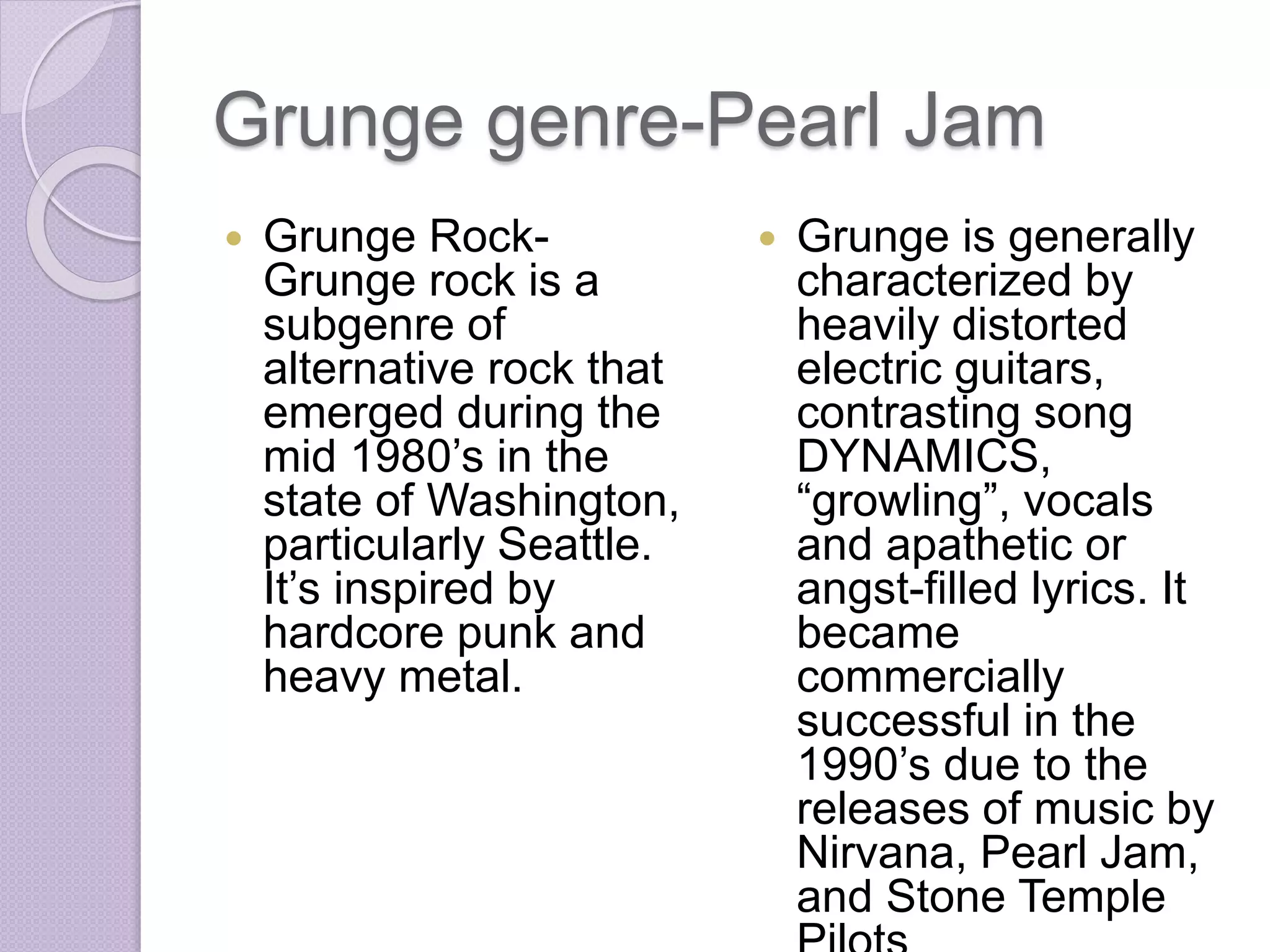 Grunge genre-Pearl Jam 
 Grunge Rock- 
Grunge rock is a 
subgenre of 
alternative rock that 
emerged during the 
mid 1980’s in the 
state of Washington, 
particularly Seattle. 
It’s inspired by 
hardcore punk and 
heavy metal. 
 Grunge is generally 
characterized by 
heavily distorted 
electric guitars, 
contrasting song 
DYNAMICS, 
“growling”, vocals 
and apathetic or 
angst-filled lyrics. It 
became 
commercially 
successful in the 
1990’s due to the 
releases of music by 
Nirvana, Pearl Jam, 
and Stone Temple 
Pilots 
 