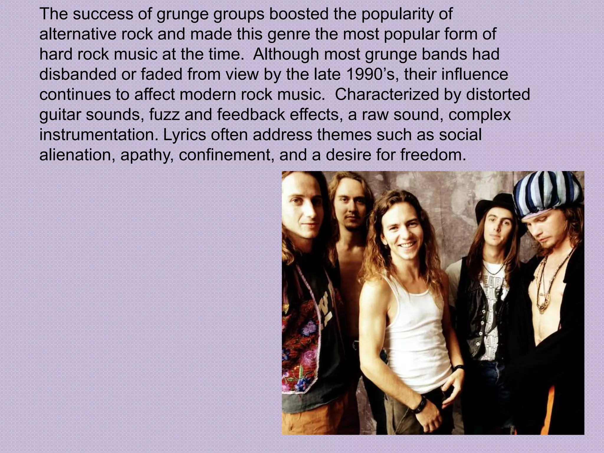 The success of grunge groups boosted the popularity of 
alternative rock and made this genre the most popular form of 
hard rock music at the time. Although most grunge bands had 
disbanded or faded from view by the late 1990’s, their influence 
continues to affect modern rock music. Characterized by distorted 
guitar sounds, fuzz and feedback effects, a raw sound, complex 
instrumentation. Lyrics often address themes such as social 
alienation, apathy, confinement, and a desire for freedom. 
 