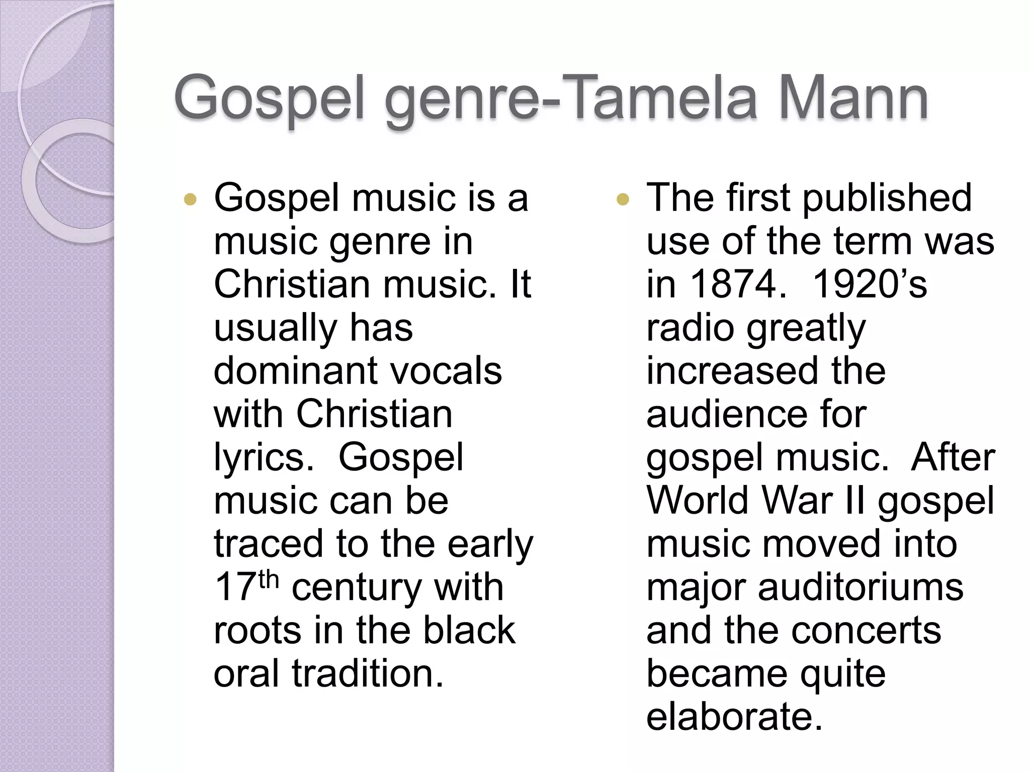 Gospel genre-Tamela Mann 
 Gospel music is a 
music genre in 
Christian music. It 
usually has 
dominant vocals 
with Christian 
lyrics. Gospel 
music can be 
traced to the early 
17th century with 
roots in the black 
oral tradition. 
 The first published 
use of the term was 
in 1874. 1920’s 
radio greatly 
increased the 
audience for 
gospel music. After 
World War II gospel 
music moved into 
major auditoriums 
and the concerts 
became quite 
elaborate. 
 