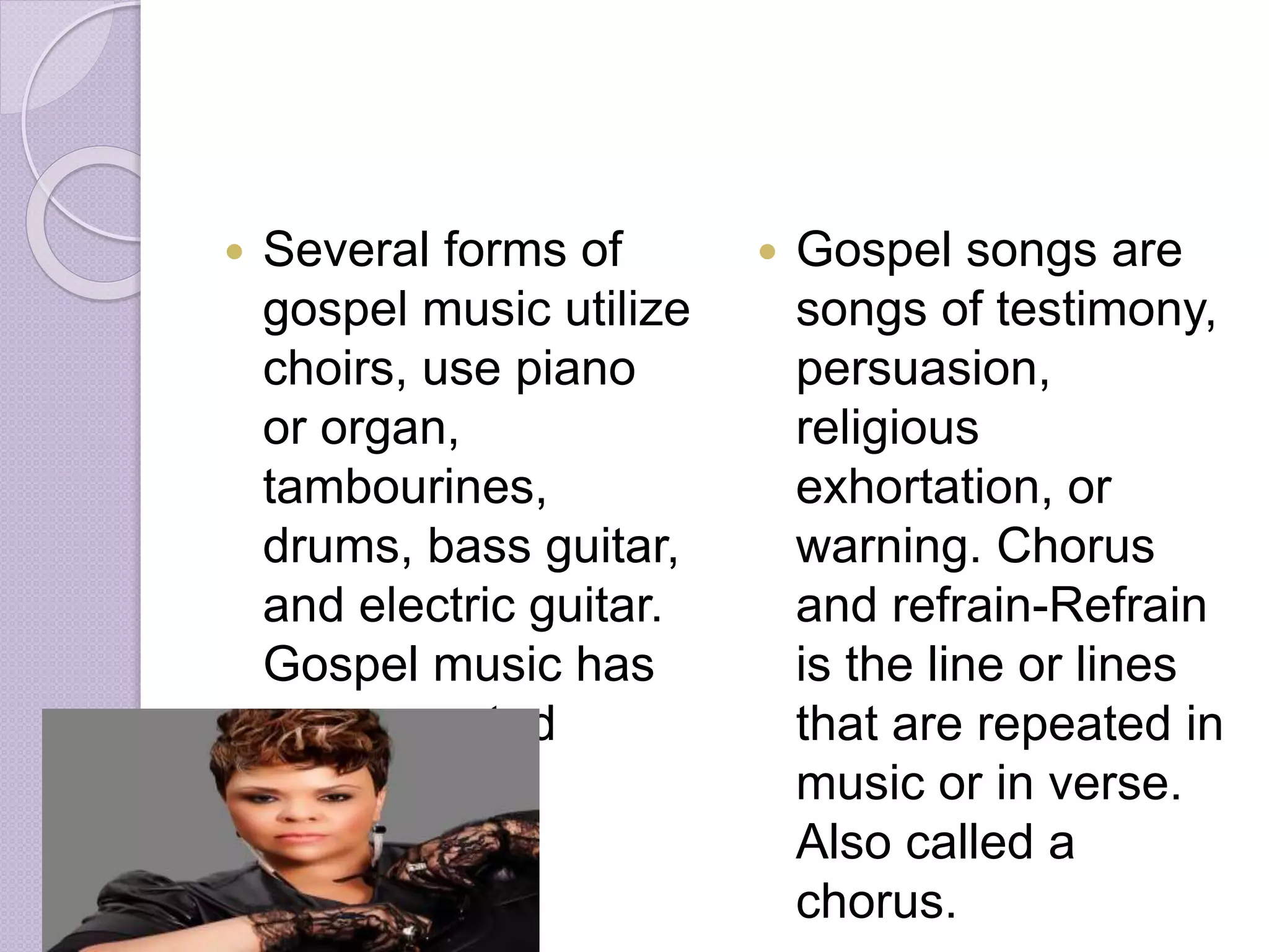  Several forms of 
gospel music utilize 
choirs, use piano 
or organ, 
tambourines, 
drums, bass guitar, 
and electric guitar. 
Gospel music has 
a syncopated 
rhythm. 
 Gospel songs are 
songs of testimony, 
persuasion, 
religious 
exhortation, or 
warning. Chorus 
and refrain-Refrain 
is the line or lines 
that are repeated in 
music or in verse. 
Also called a 
chorus. 
 