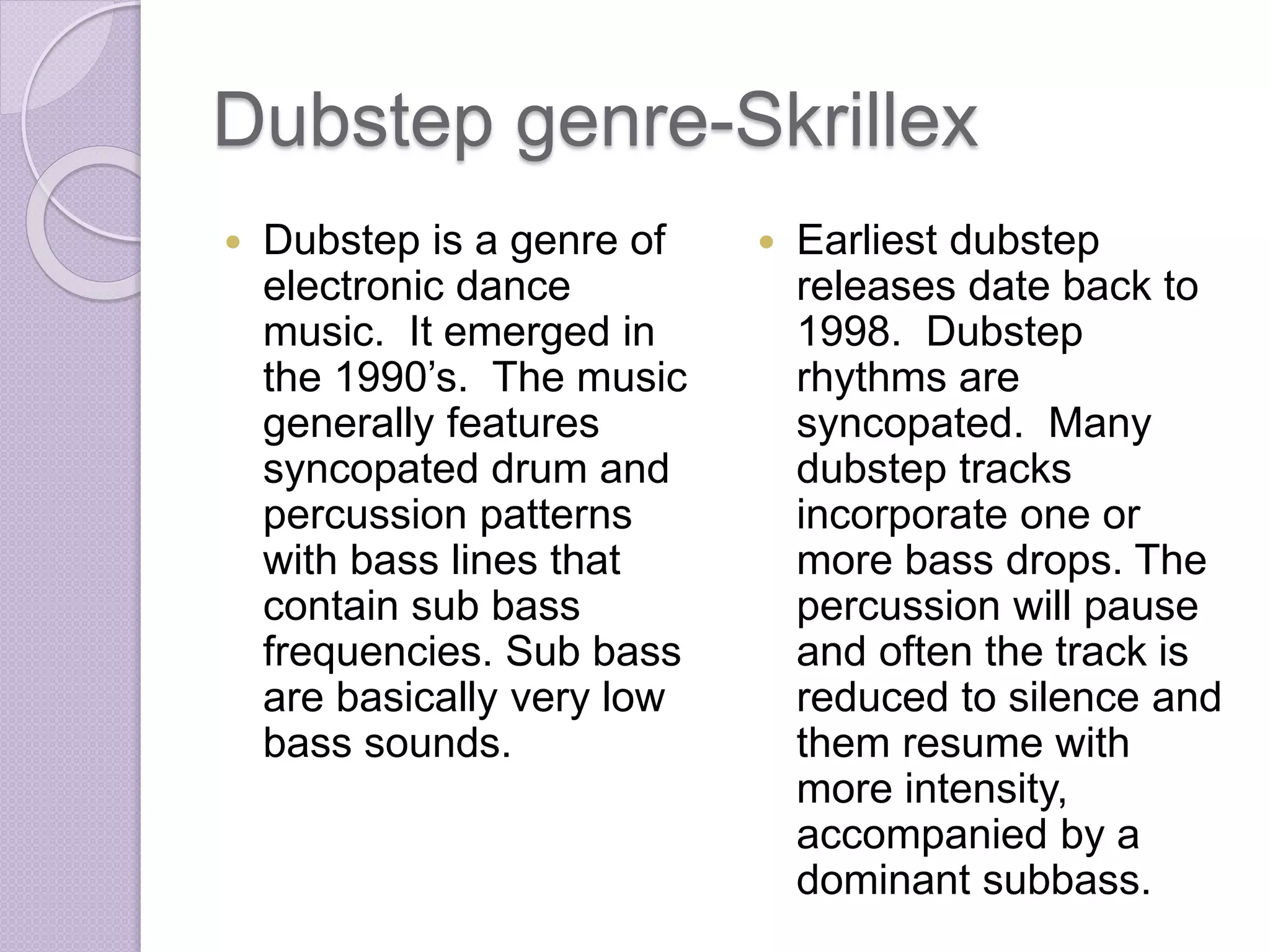 Dubstep genre-Skrillex 
 Dubstep is a genre of 
electronic dance 
music. It emerged in 
the 1990’s. The music 
generally features 
syncopated drum and 
percussion patterns 
with bass lines that 
contain sub bass 
frequencies. Sub bass 
are basically very low 
bass sounds. 
 Earliest dubstep 
releases date back to 
1998. Dubstep 
rhythms are 
syncopated. Many 
dubstep tracks 
incorporate one or 
more bass drops. The 
percussion will pause 
and often the track is 
reduced to silence and 
them resume with 
more intensity, 
accompanied by a 
dominant subbass. 
 
