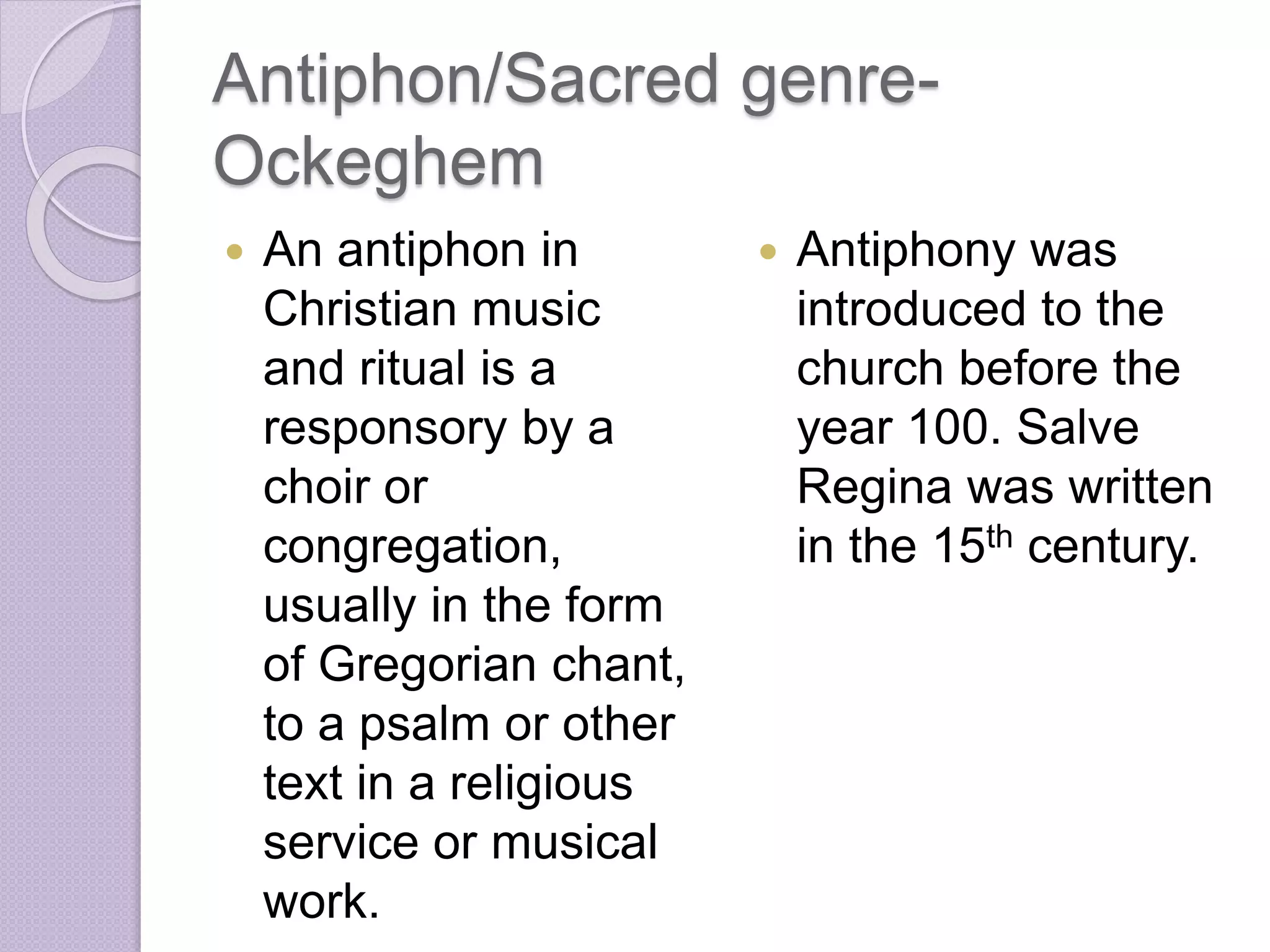 Antiphon/Sacred genre- 
Ockeghem 
 An antiphon in 
Christian music 
and ritual is a 
responsory by a 
choir or 
congregation, 
usually in the form 
of Gregorian chant, 
to a psalm or other 
text in a religious 
service or musical 
work. 
 Antiphony was 
introduced to the 
church before the 
year 100. Salve 
Regina was written 
in the 15th century. 
 