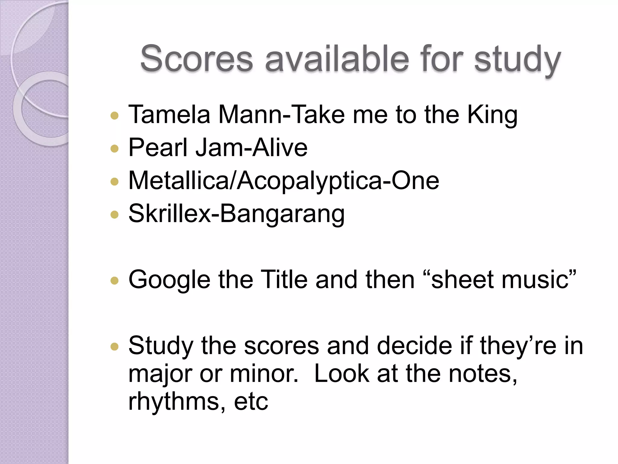 Scores available for study 
 Tamela Mann-Take me to the King 
 Pearl Jam-Alive 
 Metallica/Acopalyptica-One 
 Skrillex-Bangarang 
 Google the Title and then “sheet music” 
 Study the scores and decide if they’re in 
major or minor. Look at the notes, 
rhythms, etc 
 