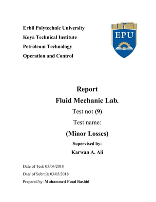Erbil Polytechnic University
Koya Technical Institute
Petroleum Technology
Operation and Control
Report
Fluid Mechanic Lab.
Test no: (9)
Test name:
(Minor Losses)
Supervised by:
Karwan A. Ali
Date of Test: 05/04/2018
Date of Submit: 03/05/2018
Prepared by: Muhammed Fuad Rashid
 