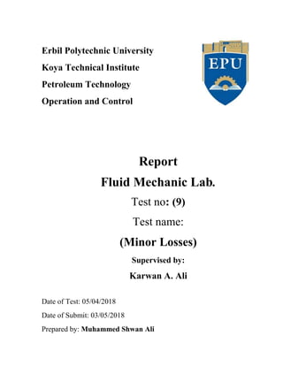 Erbil Polytechnic University
Koya Technical Institute
Petroleum Technology
Operation and Control
Report
Fluid Mechanic Lab.
Test no: (9)
Test name:
(Minor Losses)
Supervised by:
Karwan A. Ali
Date of Test: 05/04/2018
Date of Submit: 03/05/2018
Prepared by: Muhammed Shwan Ali
 
