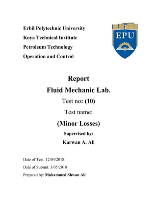 Erbil Polytechnic University
Koya Technical Institute
Petroleum Technology
Operation and Control
Report
Fluid Mechanic Lab.
Test no: (10)
Test name:
(Minor Losses)
Supervised by:
Karwan A. Ali
Date of Test: 12/04/2018
Date of Submit: 3/05/2018
Prepared by: Muhammed Shwan Ali
 