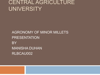 CENTRAL AGRICULTURE
UNIVERSITY
AGRONOMY OF MINOR MILLETS
PRESENTATION
BY
MANISHA DUHAN
RLBCAU002
 